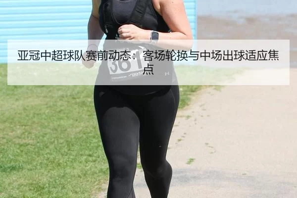 亚冠中超球队赛前动态：客场轮换与中场出球适应焦点